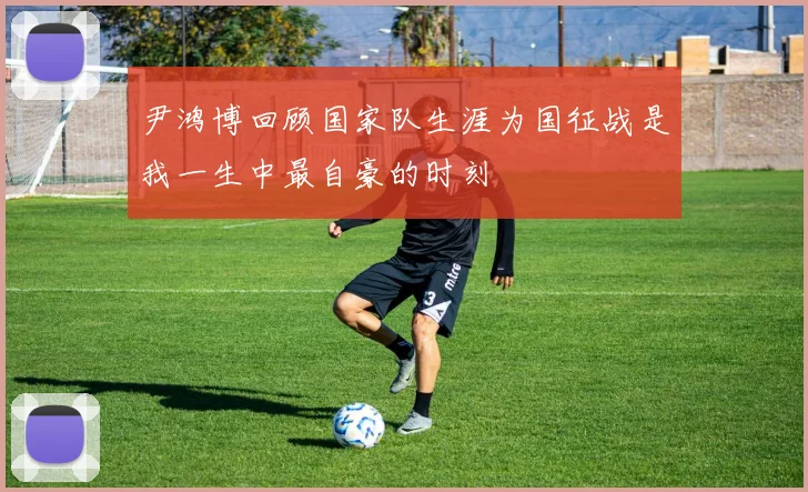 尹鸿博回顾国家队生涯为国征战是我一生中最自豪的时刻