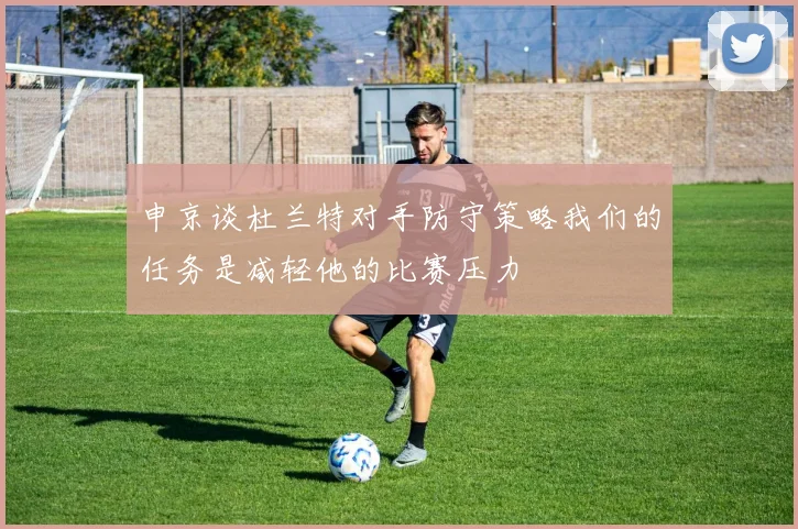 申京谈杜兰特对手防守策略我们的任务是减轻他的比赛压力