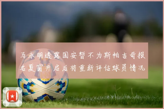 马永明透露国安暂不为斯帕吉奇报名夏窗开启后将重新评估球员情况