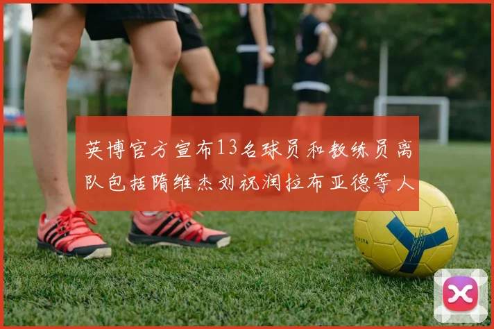 英博官方宣布13名球员和教练员离队包括隋维杰刘祝润拉布亚德等人