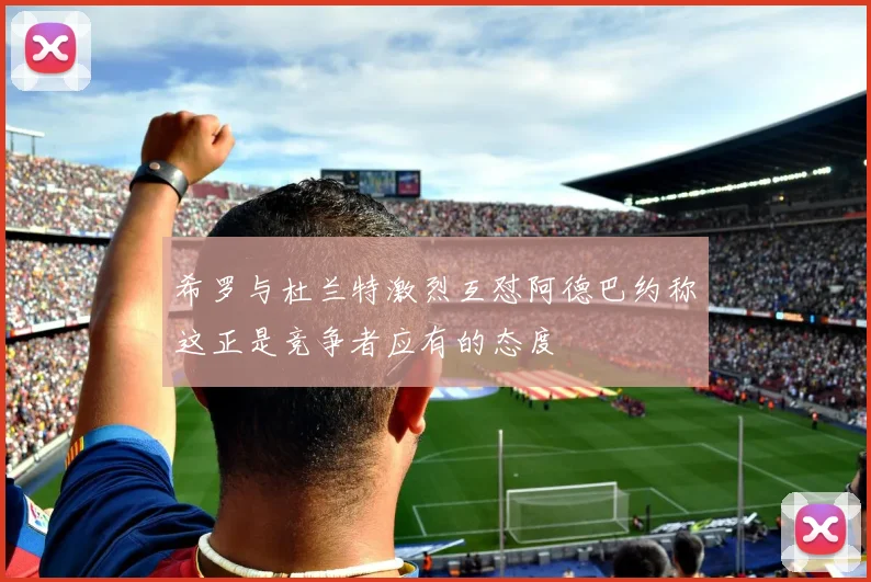 希罗与杜兰特激烈互怼阿德巴约称这正是竞争者应有的态度