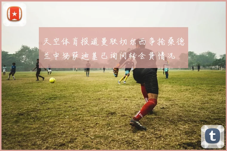天空体育报道曼联切尔西争抢桑德兰中场萨迪基已询问转会费情况