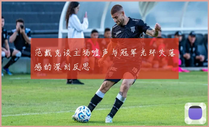 范戴克谈主场嘘声与冠军光环失落感的深刻反思