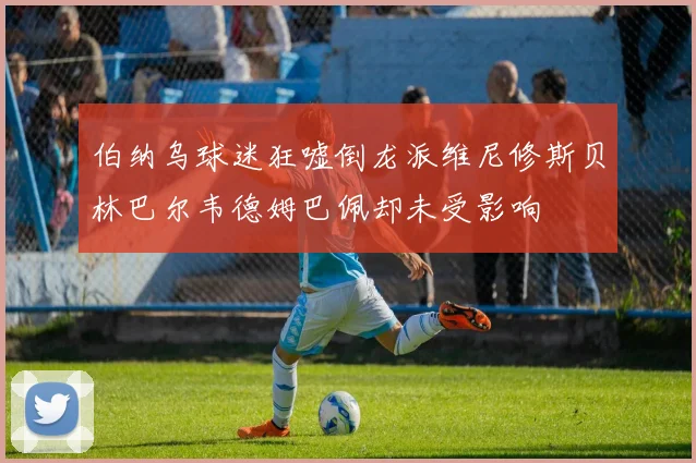伯纳乌球迷狂嘘倒龙派维尼修斯贝林巴尔韦德姆巴佩却未受影响
