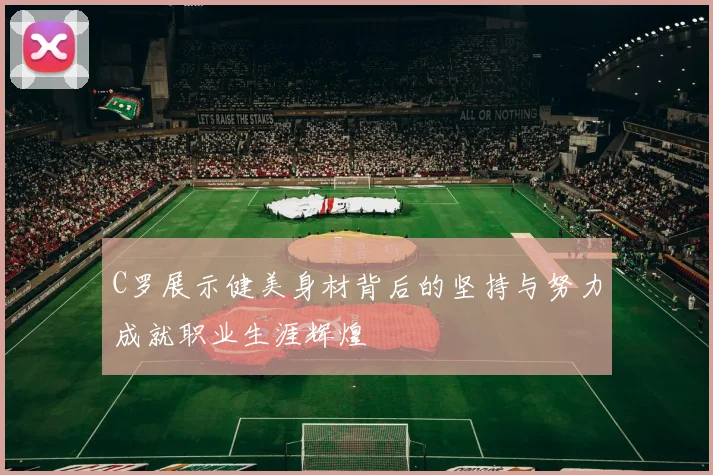 C罗展示健美身材背后的坚持与努力成就职业生涯辉煌