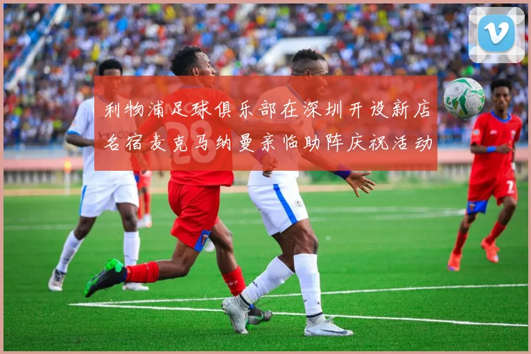 利物浦足球俱乐部在深圳开设新店名宿麦克马纳曼亲临助阵庆祝活动