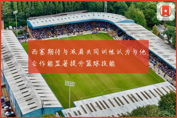 西塞期待与浓眉共同训练认为与他合作能显著提升篮球技能