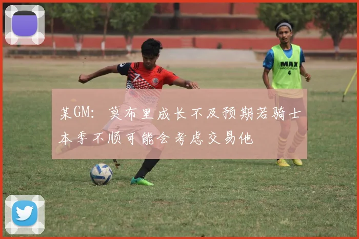 某GM：莫布里成长不及预期若骑士本季不顺可能会考虑交易他