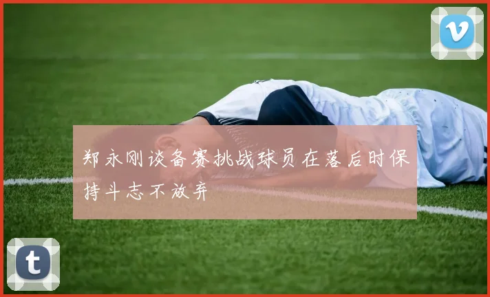 郑永刚谈备赛挑战球员在落后时保持斗志不放弃