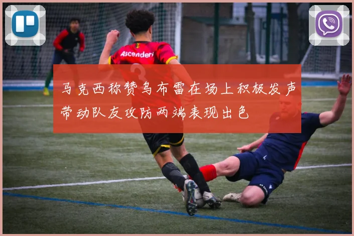 马克西称赞乌布雷在场上积极发声带动队友攻防两端表现出色