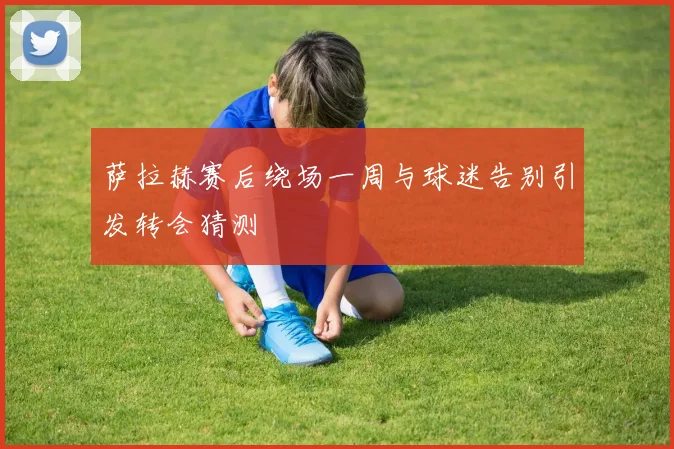 萨拉赫赛后绕场一周与球迷告别引发转会猜测