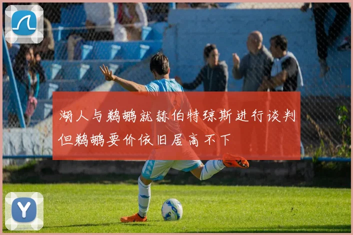 湖人与鹈鹕就赫伯特琼斯进行谈判但鹈鹕要价依旧居高不下