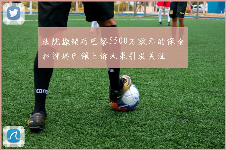 法院撤销对巴黎5500万欧元的保全扣押姆巴佩上诉未果引发关注