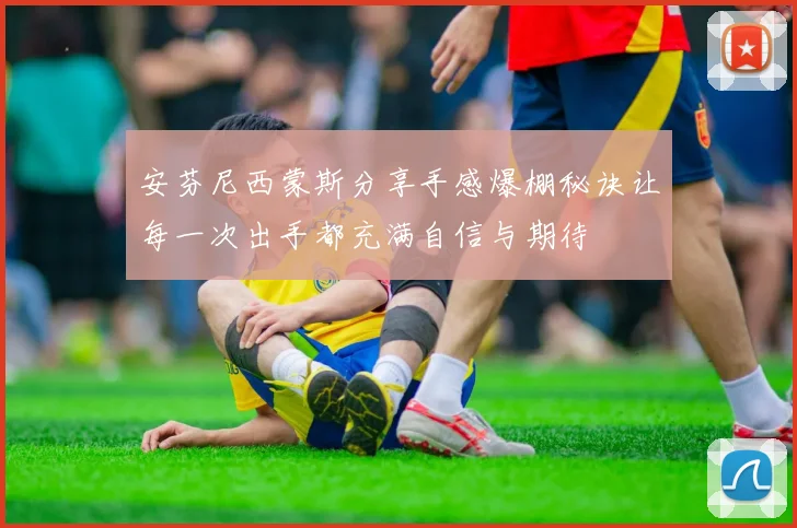 安芬尼西蒙斯分享手感爆棚秘诀让每一次出手都充满自信与期待