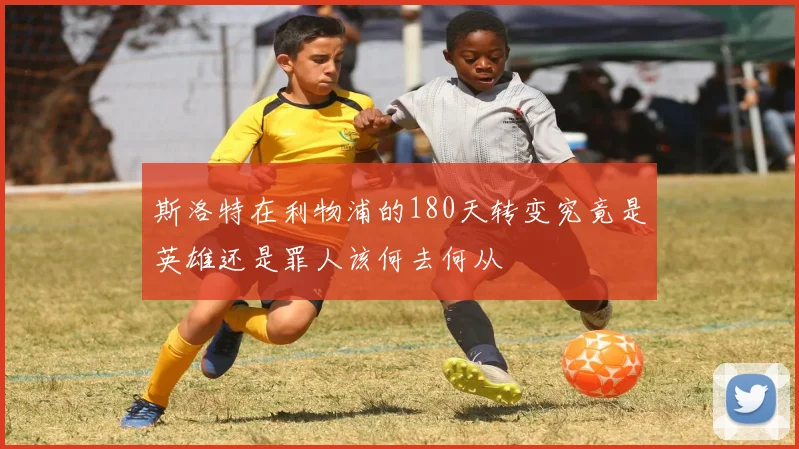 斯洛特在利物浦的180天转变究竟是英雄还是罪人该何去何从