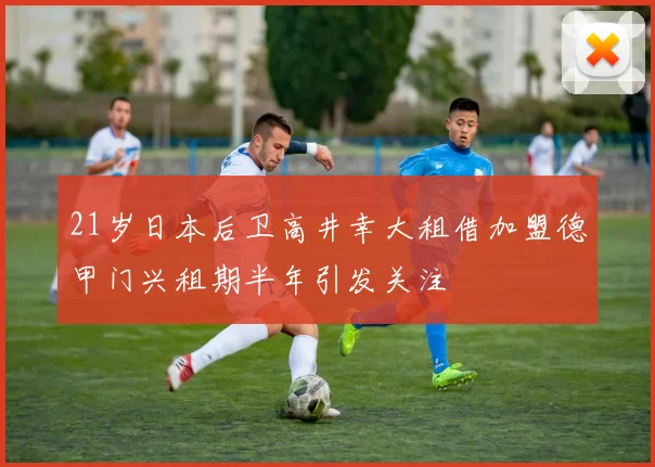 21岁日本后卫高井幸大租借加盟德甲门兴租期半年引发关注