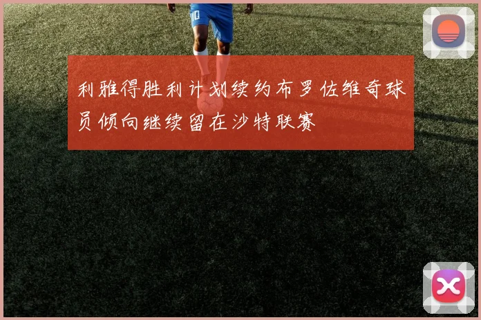 利雅得胜利计划续约布罗佐维奇球员倾向继续留在沙特联赛