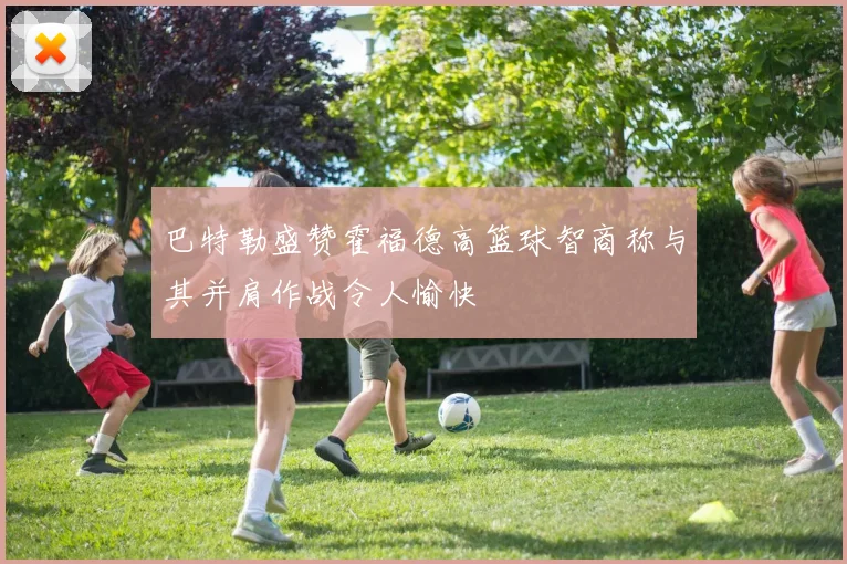 巴特勒盛赞霍福德高篮球智商称与其并肩作战令人愉快