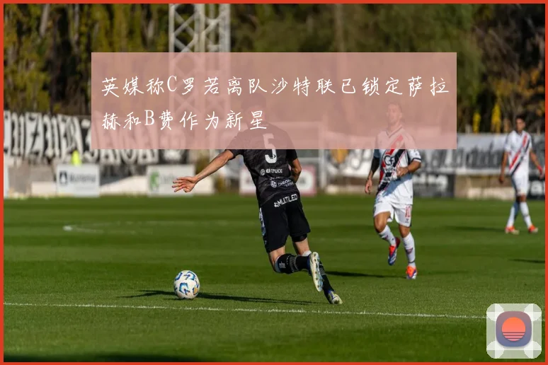 英媒称C罗若离队沙特联已锁定萨拉赫和B费作为新星