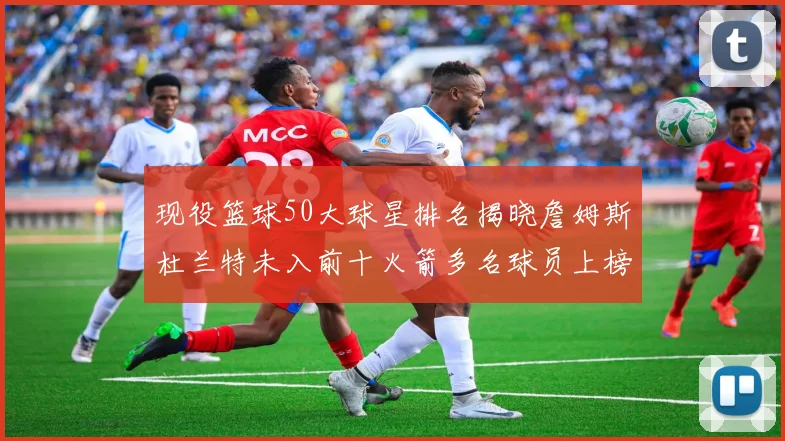 现役篮球50大球星排名揭晓詹姆斯杜兰特未入前十火箭多名球员上榜前五竞争激烈