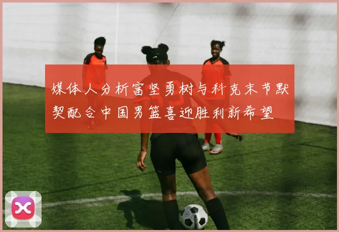 媒体人分析富坚勇树与科克末节默契配合中国男篮喜迎胜利新希望