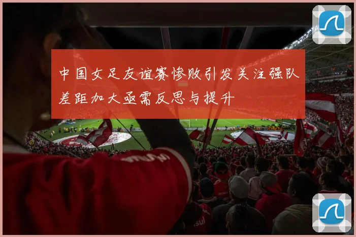 中国女足友谊赛惨败引发关注强队差距加大亟需反思与提升