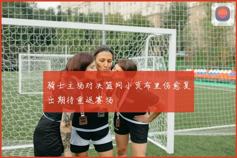 骑士主场对决篮网小莫布里伤愈复出期待重返赛场