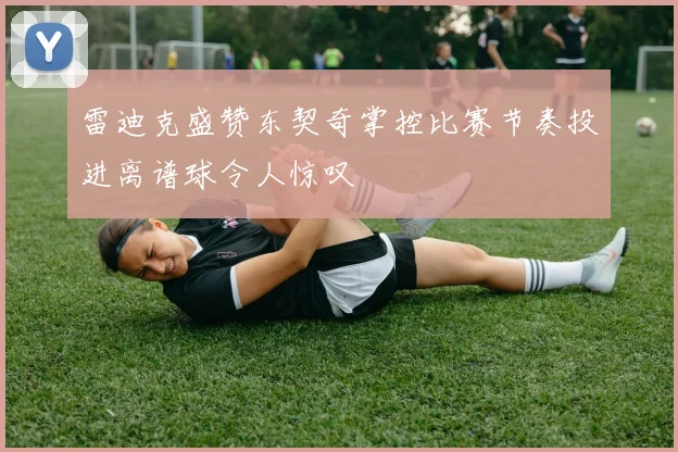 雷迪克盛赞东契奇掌控比赛节奏投进离谱球令人惊叹