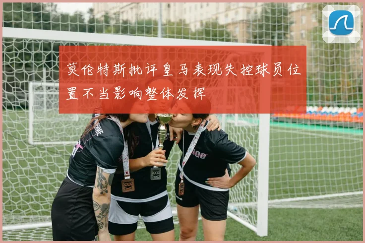 莫伦特斯批评皇马表现失控球员位置不当影响整体发挥