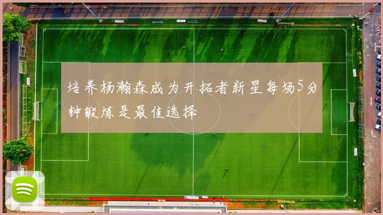 培养杨瀚森成为开拓者新星每场5分钟锻炼是最佳选择