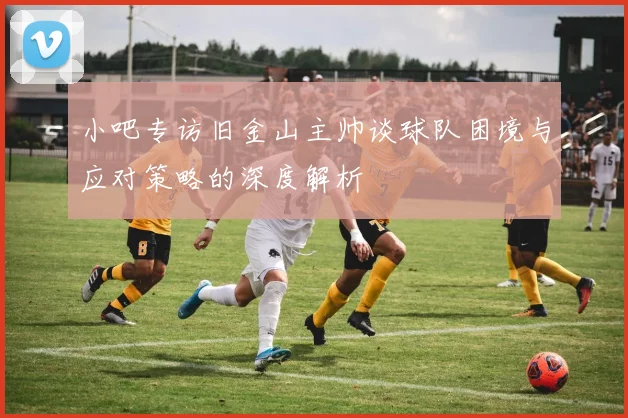 小吧专访旧金山主帅谈球队困境与应对策略的深度解析