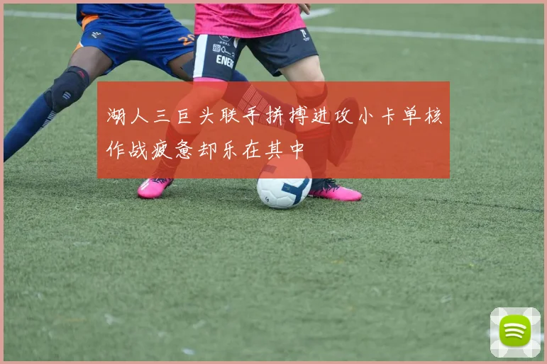 湖人三巨头联手拼搏进攻小卡单核作战疲惫却乐在其中