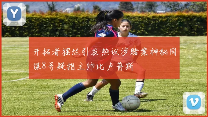 开拓者摆烂引发热议涉赌案神秘同谋8号疑指主帅比卢普斯