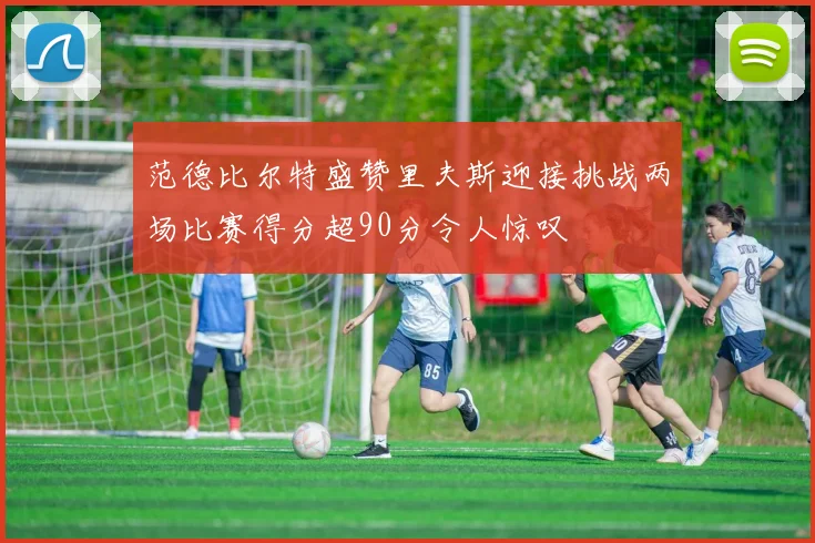 范德比尔特盛赞里夫斯迎接挑战两场比赛得分超90分令人惊叹