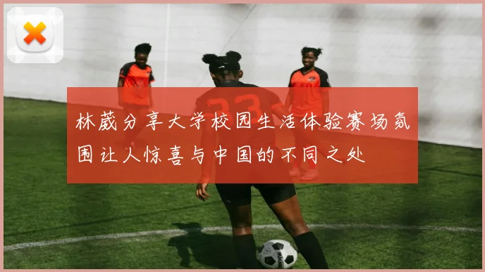 林葳分享大学校园生活体验赛场氛围让人惊喜与中国的不同之处