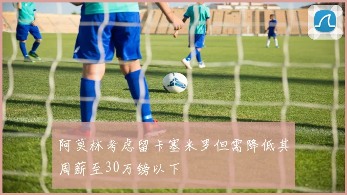 阿莫林考虑留卡塞米罗但需降低其周薪至30万镑以下