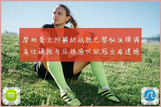 摩纳哥主帅解析战胜巴黎秘诀强调高位逼抢与压迫感叹欧冠出局遗憾