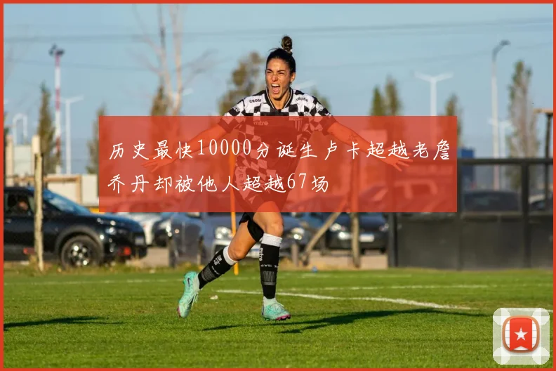 历史最快10000分诞生卢卡超越老詹乔丹却被他人超越67场